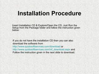 Installation Procedure
Insert Installation CD & Explore/Open the CD. Just Run the
Setup from the Package folder and follow the instruction given
below:



If you do not have the installation CD. then you can also
download the software from
http://www.quicksoftservices.com/download or
http://www.quicksoftservices.com/inf_download.aspx and
Follow the instruction given in the next slide to download.
 