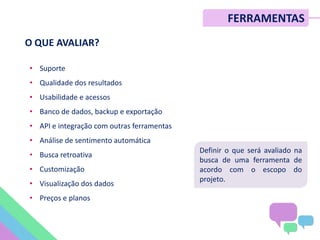 FERRAMENTAS
O QUE AVALIAR?
• Suporte
• Qualidade dos resultados
• Usabilidade e acessos
• Banco de dados, backup e exportação
• API e integração com outras ferramentas
• Análise de sentimento automática
• Busca retroativa
• Customização
• Visualização dos dados
• Preços e planos
Definir o que será avaliado na
busca de uma ferramenta de
acordo com o escopo do
projeto.
 