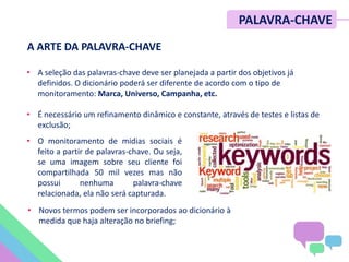 PALAVRA-CHAVE
• A seleção das palavras-chave deve ser planejada a partir dos objetivos já
definidos. O dicionário poderá ser diferente de acordo com o tipo de
monitoramento: Marca, Universo, Campanha, etc.
• É necessário um refinamento dinâmico e constante, através de testes e listas de
exclusão;
• Novos termos podem ser incorporados ao dicionário à
medida que haja alteração no briefing;
A ARTE DA PALAVRA-CHAVE
• O monitoramento de mídias sociais é
feito a partir de palavras-chave. Ou seja,
se uma imagem sobre seu cliente foi
compartilhada 50 mil vezes mas não
possui nenhuma palavra-chave
relacionada, ela não será capturada.
 