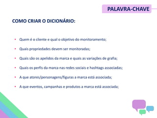 • Quem é o cliente e qual o objetivo do monitoramento;
• Quais propriedades devem ser monitoradas;
• Quais são os apelidos da marca e quais as variações de grafia;
• Quais os perfis da marca nas redes sociais e hashtags associadas;
• A que atores/personagens/figuras a marca está associada;
• A que eventos, campanhas e produtos a marca está associada;
PALAVRA-CHAVE
COMO CRIAR O DICIONÁRIO:
 