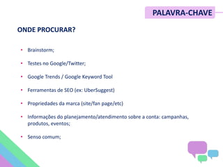 • Brainstorm;
• Testes no Google/Twitter;
• Google Trends / Google Keyword Tool
• Ferramentas de SEO (ex: UberSuggest)
• Propriedades da marca (site/fan page/etc)
• Informações do planejamento/atendimento sobre a conta: campanhas,
produtos, eventos;
• Senso comum;
PALAVRA-CHAVE
ONDE PROCURAR?
 