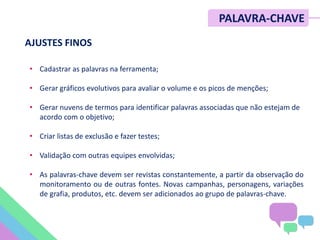 • Cadastrar as palavras na ferramenta;
• Gerar gráficos evolutivos para avaliar o volume e os picos de menções;
• Gerar nuvens de termos para identificar palavras associadas que não estejam de
acordo com o objetivo;
• Criar listas de exclusão e fazer testes;
• Validação com outras equipes envolvidas;
• As palavras-chave devem ser revistas constantemente, a partir da observação do
monitoramento ou de outras fontes. Novas campanhas, personagens, variações
de grafia, produtos, etc. devem ser adicionados ao grupo de palavras-chave.
PALAVRA-CHAVE
AJUSTES FINOS
 