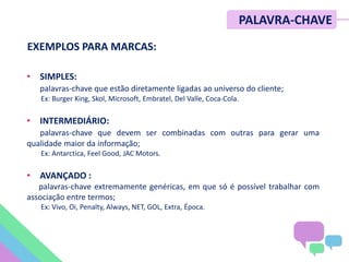 PALAVRA-CHAVE
• SIMPLES:
palavras-chave que estão diretamente ligadas ao universo do cliente;
Ex: Burger King, Skol, Microsoft, Embratel, Del Valle, Coca-Cola.
• INTERMEDIÁRIO:
palavras-chave que devem ser combinadas com outras para gerar uma
qualidade maior da informação;
Ex: Antarctica, Feel Good, JAC Motors.
• AVANÇADO :
palavras-chave extremamente genéricas, em que só é possível trabalhar com
associação entre termos;
Ex: Vivo, Oi, Penalty, Always, NET, GOL, Extra, Época.
EXEMPLOS PARA MARCAS:
 