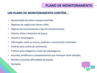 • Apresentação da conta e equipe envolvida;
• Objetivos de negócio do cliente e KPIs;
• Objetivo do monitoramento / tipo de monitoramento;
• Palavras-chave / dicionário de busca;
• Volume e amostragem;
• Informações sobre as marcas, produtos e concorrentes analisados;
• Critérios para análise de sentimento;
• Critérios para categorias e níveis de subcategorias;
• Assuntos, tendências e comportamentos que mereçam maior atenção;
• Dúvidas e possíveis dificuldades da equipe;
• Exemplos.
UM PLANO DE MONITORAMENTO CONTÉM...
PLANO DE MONITORAMENTO
 