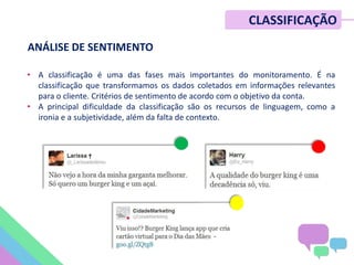 • A classificação é uma das fases mais importantes do monitoramento. É na
classificação que transformamos os dados coletados em informações relevantes
para o cliente. Critérios de sentimento de acordo com o objetivo da conta.
• A principal dificuldade da classificação são os recursos de linguagem, como a
ironia e a subjetividade, além da falta de contexto.
CLASSIFICAÇÃO
ANÁLISE DE SENTIMENTO
 