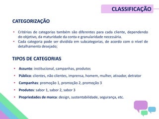 • Critérios de categorias também são diferentes para cada cliente, dependendo
do objetivo, da maturidade da conta e granularidade necessária.
• Cada categoria pode ser dividida em subcategorias, de acordo com o nível de
detalhamento desejado;
• Assunto: institucional, campanhas, produtos
• Público: clientes, não clientes, imprensa, homem, mulher, ativador, detrator
• Campanhas: promoção 1, promoção 2, promoção 3
• Produtos: sabor 1, sabor 2, sabor 3
• Propriedades de marca: design, sustentabilidade, segurança, etc.
CATEGORIZAÇÃO
CLASSIFICAÇÃO
TIPOS DE CATEGORIAS
 