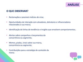 ANÁLISE
• Reclamações e possíveis indícios de crise;
• Oportunidades de interação com ativadores, detratores e influenciadores
relacionados à sua marca;
• Identificação de linhas de tendência e insights que envolvem comportamentos;
O QUE OBSERVAR?
• Alertas sobre campanhas e lançamentos da
concorrência ou segmento;
• Memes, piadas, virais sobre sua marca,
concorrência ou segmento;
• Contribuições para a estratégia de conteúdo da
marca.
 