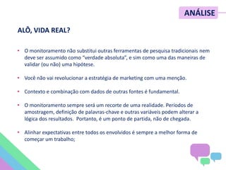 ALÔ, VIDA REAL?
• O monitoramento não substitui outras ferramentas de pesquisa tradicionais nem
deve ser assumido como “verdade absoluta”, e sim como uma das maneiras de
validar (ou não) uma hipótese.
• Você não vai revolucionar a estratégia de marketing com uma menção.
• Contexto e combinação com dados de outras fontes é fundamental.
• O monitoramento sempre será um recorte de uma realidade. Períodos de
amostragem, definição de palavras-chave e outras variáveis podem alterar a
lógica dos resultados. Portanto, é um ponto de partida, não de chegada.
• Alinhar expectativas entre todos os envolvidos é sempre a melhor forma de
começar um trabalho;
ANÁLISE
 