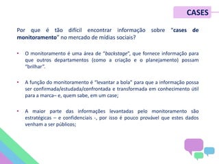 Por que é tão difícil encontrar informação sobre “cases de
monitoramento” no mercado de mídias sociais?
• O monitoramento é uma área de “backstage”, que fornece informação para
que outros departamentos (como a criação e o planejamento) possam
“brilhar”.
• A função do monitoramento é “levantar a bola” para que a informação possa
ser confirmada/estudada/confrontada e transformada em conhecimento útil
para a marca– e, quem sabe, em um case;
• A maior parte das informações levantadas pelo monitoramento são
estratégicas – e confidenciais -, por isso é pouco provável que estes dados
venham a ser públicos;
CASES
 