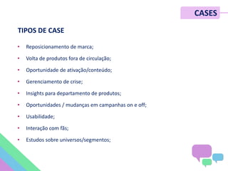 • Reposicionamento de marca;
• Volta de produtos fora de circulação;
• Oportunidade de ativação/conteúdo;
• Gerenciamento de crise;
• Insights para departamento de produtos;
• Oportunidades / mudanças em campanhas on e off;
• Usabilidade;
• Interação com fãs;
• Estudos sobre universos/segmentos;
CASES
TIPOS DE CASE
 