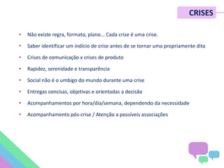 CRISES
• Não existe regra, formato, plano... Cada crise é uma crise.
• Saber identificar um indício de crise antes de se tornar uma propriamente dita
• Crises de comunicação x crises de produto
• Rapidez, serenidade e transparência
• Social não é o umbigo do mundo durante uma crise
• Entregas concisas, objetivas e orientadas a decisão
• Acompanhamentos por hora/dia/semana, dependendo da necessidade
• Acompanhamento pós-crise / Atenção a possíveis associações
 
