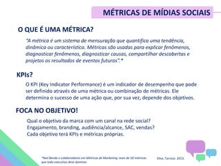 O QUE É UMA MÉTRICA?
“A métrica é um sistema de mensuração que quantifica uma tendência,
dinâmica ou característica. Métricas são usadas para explicar fenômenos,
diagnosticar fenômenos, diagnosticar causas, compartilhar descobertas e
projetos os resultados de eventos futuros”.*
KPIs?
O KPI (Key Indicator Performance) é um indicador de desempenho que pode
ser definido através de uma métrica ou combinação de métricas. Ele
determina o sucesso de uma ação que, por sua vez, depende dos objetivos.
FOCA NO OBJETIVO!
Qual o objetivo da marca com um canal na rede social?
Engajamento, branding, audiência/alcance, SAC, vendas?
Cada objetivo terá KPIs e métricas próprias.
Silva, Tarcízio. 2013.*Neil Bende e colaboradores em Métricas de Marketing: mais de 50 métricas
que todo executivo deve dominar.
MÉTRICAS DE MÍDIAS SOCIAIS
 