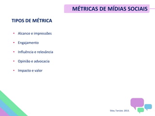TIPOS DE MÉTRICA
• Alcance e impressões
• Engajamento
• Influência e relevância
• Opinião e advocacia
• Impacto e valor
Silva, Tarcízio. 2013.
MÉTRICAS DE MÍDIAS SOCIAIS
 