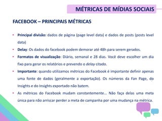 FACEBOOK – PRINCIPAIS MÉTRICAS
• Principal divisão: dados de página (page level data) e dados de posts (posts level
data)
• Delay: Os dados do facebook podem demorar até 48h para serem gerados.
• Formatos de visualização: Diário, semanal e 28 dias. Você deve escolher um dia
fixo para gerar os relatórios e prevendo o delay citado.
• Importante: quando utilizamos métricas do Facebook é importante definir apenas
uma fonte de dados (geralmente a exportação). Os números da Fan Page, do
Insights e do Insights exportado não batem.
• As métricas do Facebook mudam constantemente... Não faça delas uma meta
única para não arriscar perder a meta de campanha por uma mudança na métrica.
.
MÉTRICAS DE MÍDIAS SOCIAIS
 