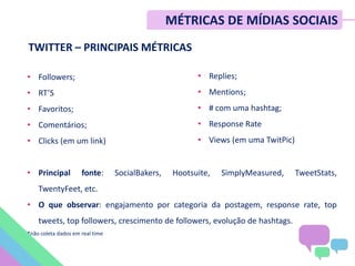 TWITTER – PRINCIPAIS MÉTRICAS
• Followers;
• RT’S
• Favoritos;
• Comentários;
• Clicks (em um link)
• Principal fonte: SocialBakers, Hootsuite, SimplyMeasured, TweetStats,
TwentyFeet, etc.
• O que observar: engajamento por categoria da postagem, response rate, top
tweets, top followers, crescimento de followers, evolução de hashtags.
*não coleta dados em real time
• Replies;
• Mentions;
• # com uma hashtag;
• Response Rate
• Views (em uma TwitPic)
MÉTRICAS DE MÍDIAS SOCIAIS
 