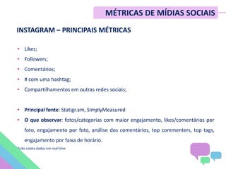 INSTAGRAM – PRINCIPAIS MÉTRICAS
• Likes;
• Followers;
• Comentários;
• # com uma hashtag;
• Compartilhamentos em outras redes sociais;
• Principal fonte: Statigr.am, SimplyMeasured
• O que observar: fotos/categorias com maior engajamento, likes/comentários por
foto, engajamento por foto, análise dos comentários, top commenters, top tags,
engajamento por faixa de horário.
*não coleta dados em real time
MÉTRICAS DE MÍDIAS SOCIAIS
 