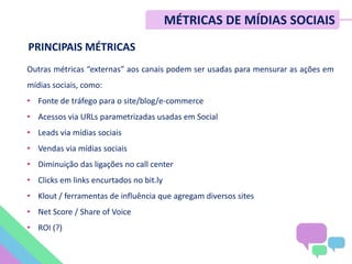 PRINCIPAIS MÉTRICAS
Outras métricas “externas” aos canais podem ser usadas para mensurar as ações em
mídias sociais, como:
• Fonte de tráfego para o site/blog/e-commerce
• Acessos via URLs parametrizadas usadas em Social
• Leads via mídias sociais
• Vendas via mídias sociais
• Diminuição das ligações no call center
• Clicks em links encurtados no bit.ly
• Klout / ferramentas de influência que agregam diversos sites
• Net Score / Share of Voice
• ROI (?)
MÉTRICAS DE MÍDIAS SOCIAIS
 