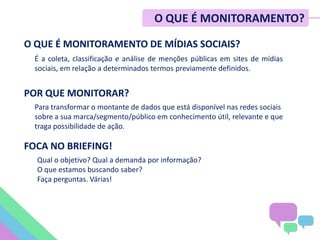O QUE É MONITORAMENTO DE MÍDIAS SOCIAIS?
É a coleta, classificação e análise de menções públicas em sites de mídias
sociais, em relação a determinados termos previamente definidos.
POR QUE MONITORAR?
Para transformar o montante de dados que está disponível nas redes sociais
sobre a sua marca/segmento/público em conhecimento útil, relevante e que
traga possibilidade de ação.
FOCA NO BRIEFING!
Qual o objetivo? Qual a demanda por informação?
O que estamos buscando saber?
Faça perguntas. Várias!
O QUE É MONITORAMENTO?
 