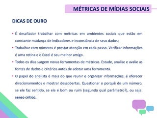 DICAS DE OURO
• É desafiador trabalhar com métricas em ambientes sociais que estão em
constante mudança de indicadores e inconstância de seus dados;
• Trabalhar com números é prestar atenção em cada passo. Verificar informações
é uma rotina e o Excel é seu melhor amigo.
• Todos os dias surgem novas ferramentas de métricas. Estude, analise e avalie as
fontes de dados e critérios antes de adotar uma ferramenta.
• O papel do analista é mais do que reunir e organizar informações, é oferecer
direcionamentos e mostrar descobertas. Questionar o porquê de um número,
se ele faz sentido, se ele é bom ou ruim (segundo qual parâmetro?), ou seja:
senso crítico.
MÉTRICAS DE MÍDIAS SOCIAIS
 