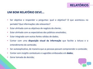 METRICS SUMMIT – NOV/12
UM BOM RELATÓRIO DEVE...
• Ser objetivo e responder a perguntas: qual o objetivo? O que aconteceu no
período? Que informações são relevantes?
• Estar alinhado com os objetivos de negócio do cliente;
• Estar alinhado com as expectativas dos públicos envolvidos;
• Estar integrado com outras fontes válidas de dados;
• Contar com uma disposição visual da informação que facilite a leitura e o
entendimento do conteúdo;
• Ser autoexplicativo, de maneira que as pessoas possam compreender o conteúdo;
• Contar com insights contextuais e sugestões embasadas em dados;
• Gerar tomada de decisão;
RELATÓRIOS
 