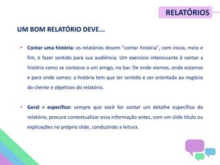 • Contar uma história: os relatórios devem "contar história", com início, meio e
fim, e fazer sentido para sua audiência. Um exercício interessante é contar a
história como se contasse a um amigo, no bar. De onde viemos, onde estamos
e para onde vamos: a história tem que ter sentido e ser orientada ao negócio
do cliente e objetivos do relatório.
• Geral > específico: sempre que você for contar um detalhe específico do
relatório, procure contextualizar essa informação antes, com um slide título ou
explicações no próprio slide, conduzindo a leitura.
UM BOM RELATÓRIO DEVE...
RELATÓRIOS
 