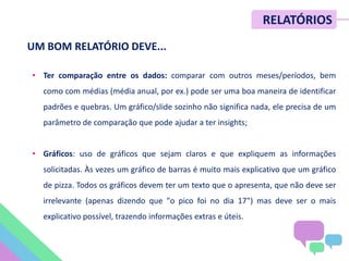 • Ter comparação entre os dados: comparar com outros meses/períodos, bem
como com médias (média anual, por ex.) pode ser uma boa maneira de identificar
padrões e quebras. Um gráfico/slide sozinho não significa nada, ele precisa de um
parâmetro de comparação que pode ajudar a ter insights;
• Gráficos: uso de gráficos que sejam claros e que expliquem as informações
solicitadas. Às vezes um gráfico de barras é muito mais explicativo que um gráfico
de pizza. Todos os gráficos devem ter um texto que o apresenta, que não deve ser
irrelevante (apenas dizendo que "o pico foi no dia 17") mas deve ser o mais
explicativo possível, trazendo informações extras e úteis.
RELATÓRIOS
UM BOM RELATÓRIO DEVE...
 