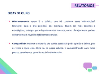 • Direcionamento: quem é o público que irá consumir estas informações?
Relatórios para a alta gerência, por exemplo, devem ser mais concisos e
estratégicos; entregas para departamentos internos, como planejamento, podem
contar com um nível de detalhamento maior.
• Compartilhar: mostrar o relatório pra outras pessoas e pedir opinião é ótimo, pois
às vezes a ideia está óbvia só na nossa cabeça, e compartilhando com outra
pessoa percebemos que não está tão óbvio assim.
RELATÓRIOS
DICAS DE OURO
 