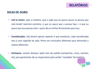 • Call to Action: após o relatório, qual a ação que eu quero causar na pessoa que
está lendo? exercício contrário: o que eu quero que a pessoa faça > o que eu
quero que essa pessoa sinta > quais são as minhas ferramentas para isso;
• Considerações: não devem apenas reportar o que aconteceu, cada consideração
leva a uma sugestão de ação. Pense em conclusões diferentes para demandas e
setores diferentes.
• Destaques: sempre destacar ações fora do padrão (campanhas, crises, eventos,
etc), pois geralmente são as responsáveis pelo caráter "novidade" do relatório;
RELATÓRIOS
DICAS DE OURO
 