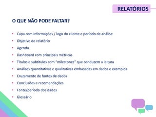METRICS SUMMIT – NOV/12
O QUE NÃO PODE FALTAR?
• Capa com informações / logo do cliente e período de análise
• Objetivo do relatório
• Agenda
• Dashboard com principais métricas
• Títulos e subtítulos com “milestones” que conduzem a leitura
• Análises quantitativas e qualitativas embasadas em dados e exemplos
• Cruzamento de fontes de dados
• Conclusões e recomendações
• Fonte/período dos dados
• Glossário
RELATÓRIOS
 