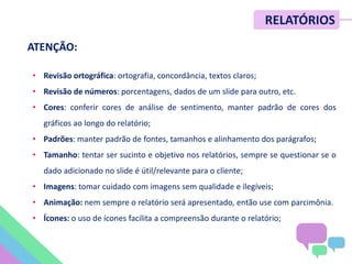 • Revisão ortográfica: ortografia, concordância, textos claros;
• Revisão de números: porcentagens, dados de um slide para outro, etc.
• Cores: conferir cores de análise de sentimento, manter padrão de cores dos
gráficos ao longo do relatório;
• Padrões: manter padrão de fontes, tamanhos e alinhamento dos parágrafos;
• Tamanho: tentar ser sucinto e objetivo nos relatórios, sempre se questionar se o
dado adicionado no slide é útil/relevante para o cliente;
• Imagens: tomar cuidado com imagens sem qualidade e ilegíveis;
• Animação: nem sempre o relatório será apresentado, então use com parcimônia.
• Ícones: o uso de ícones facilita a compreensão durante o relatório;
RELATÓRIOS
ATENÇÃO:
 