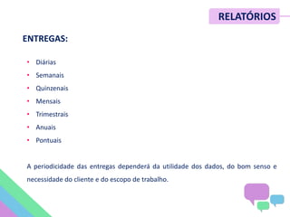 • Diárias
• Semanais
• Quinzenais
• Mensais
• Trimestrais
• Anuais
• Pontuais
A periodicidade das entregas dependerá da utilidade dos dados, do bom senso e
necessidade do cliente e do escopo de trabalho.
RELATÓRIOS
ENTREGAS:
 