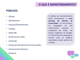 • Cliente;
• Atendimento;
• Pesquisa/Planejamento;
• Criação;
• Mídia Off;
• Performance e SEO;
• Conteúdo;
• Serviço de Atendimento ao Consumidor;
• Assessoria de imprensa;
• Diretoria;
PÚBLICOS:
A análise de monitoramento
pode acompanhar a nova
jornada de decisão do
consumidor: na pré-compra,
na navegação do site
institucional, durante a
campanha de mídia, nas
buscas orgânicas do Google.
O monitoramento pode gerar
insumo para os públicos
envolvidos nestes pontos de
contato.
O QUE É MONITORAMENTO?
 