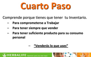 Cuarto Paso
Comprende porque tienes que tener tu Inventario.
  –   Para comprometerse a Trabajar
  –   Para tener siempre que vender
  –   Para tener suficiente producto para su consumo
      personal

                –   “Venderás lo que uses”
 