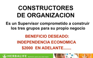 CONSTRUCTORES
     DE ORGANIZACION
Es un Supervisor comprometido a construir
  los tres grupos para su propio negocio

         BENEFICIO DESEADO:
     INDEPENDENCIA ECONOMICA
       $2000 EN ADELANTE.......
 