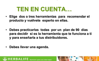 TEN EN CUENTA…
• Elige dos o tres herramientas para recomendar el
  producto y vuélvete experto en ellas.

• Debes practicarlas todas por un plan de 90 días
  para decidir si es la herramienta que te funciona a ti
  y para enseñarla a tus distribuidores.

• Debes llevar una agenda.
 