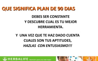 QUE SIGNIFICA PLAN DE 90 DIAS
             DEBES SER CONSTANTE
         Y DESCUBRE CUAL ES TU MEJOR
                HERRAMIENTA.

     Y UNA VEZ QUE TE HAZ DADO CUENTA
         CUALES SON TUS APTITUDES,
        HAZLAS CON ENTUSIASMO!!!
 