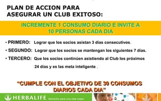 PLAN DE ACCION PARA
ASEGURAR UN CLUB EXITOSO:
       INCREMENTE 1 CONSUMO DIARIO E INVITE A
               10 PERSONAS CADA DIA
• PRIMERO: Lograr que los socios asistan 3 días consecutivos.
• SEGUNDO: Lograr que los socios se mantengan los siguientes 7 días.
• TERCERO: Que los socios continúen asistiendo al Club los próximos
              24 días y es las meta inteligente .



     “CUMPLE CON EL OBJETIVO DE 30 CONSUMOS
               DIARIOS CADA DIA”
 