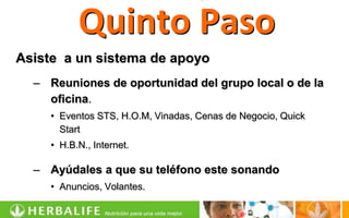 Quinto Paso
Asiste a un sistema de apoyo
  – Reuniones de oportunidad del grupo local o de la
    oficina.
     • Eventos STS, H.O.M, Vinadas, Cenas de Negocio, Quick
       Start
     • H.B.N., Internet.

  – Ayúdales a que su teléfono este sonando
     • Anuncios, Volantes.
 