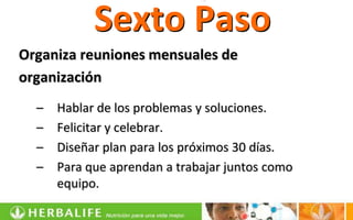 Sexto Paso
Organiza reuniones mensuales de
organización
  –   Hablar de los problemas y soluciones.
  –   Felicitar y celebrar.
  –   Diseñar plan para los próximos 30 días.
  –   Para que aprendan a trabajar juntos como
      equipo.
 
