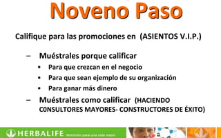 Noveno Paso
Califique para las promociones en (ASIENTOS V.I.P.)

   –   Muéstrales porque calificar
       •   Para que crezcan en el negocio
       •   Para que sean ejemplo de su organización
       •   Para ganar más dinero
   –   Muéstrales como calificar (HACIENDO
       C0NSULTORES MAYORES- CONSTRUCTORES DE ÉXITO)
 