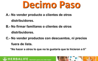 Decimo Paso
A.- No vender producto a clientes de otros
   distribuidores.
B.- No firmar familiares o clientes de otros
   distribuidores.
C.- No vender productos con descuentos, ni precios
   fuera de lista.
  “No hacer a otros lo que no te gustaría que te hicieran a ti”
 