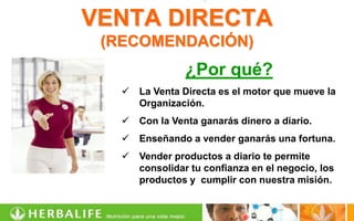 VENTA DIRECTA
 (RECOMENDACIÓN)
                ¿Por qué?
      La Venta Directa es el motor que mueve la
       Organización.
      Con la Venta ganarás dinero a diario.
      Enseñando a vender ganarás una fortuna.
      Vender productos a diario te permite
       consolidar tu confianza en el negocio, los
       productos y cumplir con nuestra misión.
 