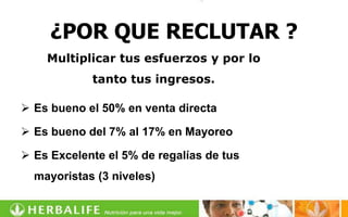 ¿POR QUE RECLUTAR ?
    Multiplicar tus esfuerzos y por lo
            tanto tus ingresos.

 Es bueno el 50% en venta directa

 Es bueno del 7% al 17% en Mayoreo

 Es Excelente el 5% de regalías de tus
  mayoristas (3 niveles)
 