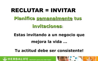 RECLUTAR = INVITAR
Planifica semanalmente tus
         invitaciones:
Estas invitando a un negocio que
        mejora la vida …

 Tu actitud debe ser consistente!
 