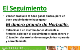 El Seguimiento
• Vender producto te hace ganar dinero, pero un
  buen seguimiento te hace ganar

  El dinero grande de Herbalife.
• Patrocinar a un distribuidor es diferente a
  firmarlo, solo con el seguimiento el gana dinero y
  tú también desarrollando un negocio transparente
  y correctamente.
 