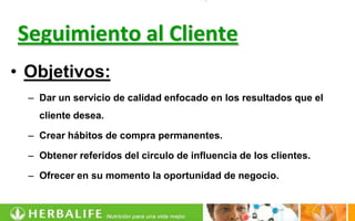Seguimiento al Cliente
• Objetivos:
  – Dar un servicio de calidad enfocado en los resultados que el
    cliente desea.

  – Crear hábitos de compra permanentes.

  – Obtener referidos del circulo de influencia de los clientes.

  – Ofrecer en su momento la oportunidad de negocio.
 