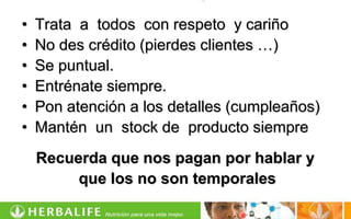 •   Trata a todos con respeto y cariño
•   No des crédito (pierdes clientes …)
•   Se puntual.
•   Entrénate siempre.
•   Pon atención a los detalles (cumpleaños)
•   Mantén un stock de producto siempre
    Recuerda que nos pagan por hablar y
         que los no son temporales
 