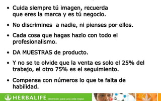 • Cuida siempre tú imagen, recuerda
  que eres la marca y es tú negocio.
• No discrimines a nadie, ni pienses por ellos.
• Cada cosa que hagas hazlo con todo el
  profesionalismo.
• DA MUESTRAS de producto.
• Y no se te olvide que la venta es solo el 25% del
  trabajo, el otro 75% es el seguimiento.

• Compensa con números lo que te falta de
  habilidad.
 