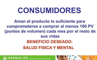 CONSUMIDORES
    Aman el producto lo suficiente para
 comprometerse a comprar al menos 100 PV
(puntos de volumen) cada mes por el resto de
                 sus vidas
           BENEFICIO DESEADO:
         SALUD FISICA Y MENTAL
 