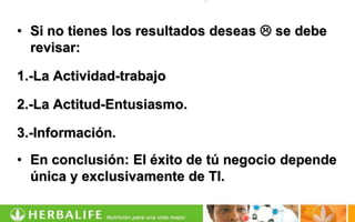 • Si no tienes los resultados deseas  se debe
  revisar:

1.-La Actividad-trabajo

2.-La Actitud-Entusiasmo.

3.-Información.
• En conclusión: El éxito de tú negocio depende
  única y exclusivamente de TI.
 